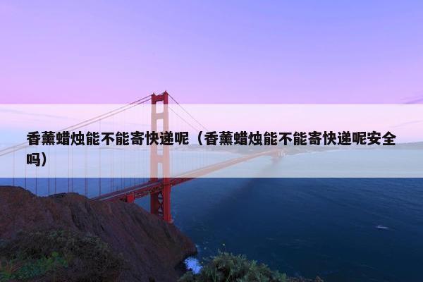 香薰蜡烛能不能寄快递呢（香薰蜡烛能不能寄快递呢安全吗）