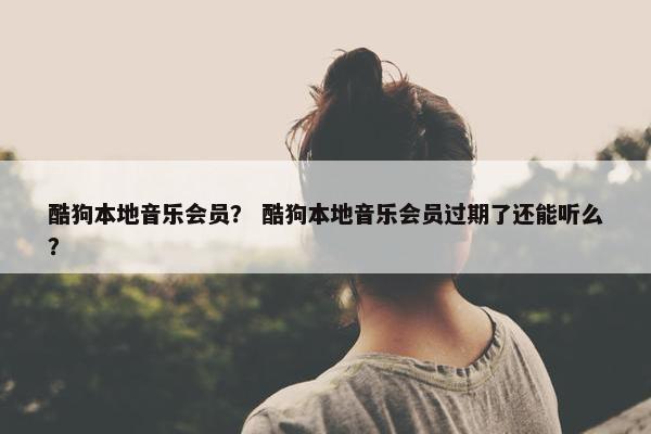 酷狗本地音乐会员？ 酷狗本地音乐会员过期了还能听么？
