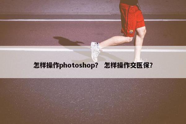 怎样操作photoshop？ 怎样操作交医保？