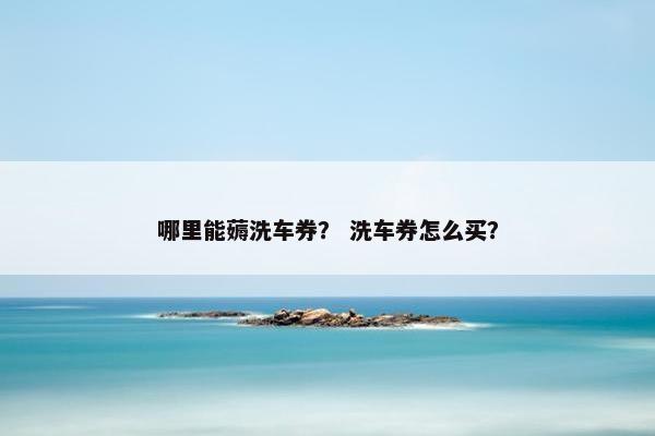 哪里能薅洗车券？ 洗车券怎么买？