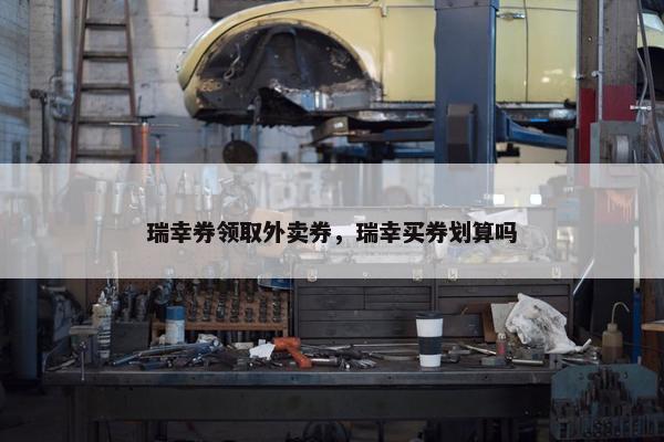 瑞幸券领取外卖券，瑞幸买券划算吗