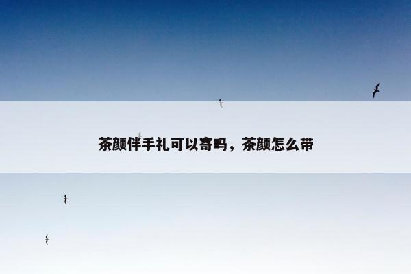 茶颜伴手礼可以寄吗，茶颜怎么带