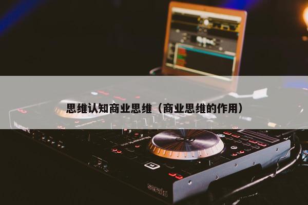 思维认知商业思维（商业思维的作用）