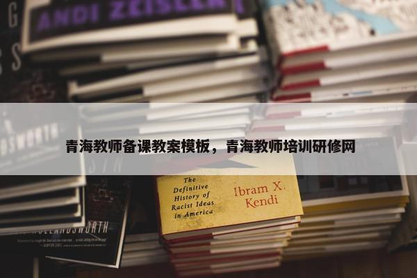 青海教师备课教案模板，青海教师培训研修网