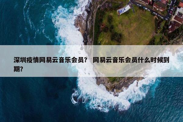 深圳疫情网易云音乐会员？ 网易云音乐会员什么时候到期？