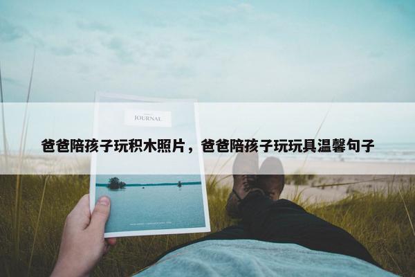 爸爸陪孩子玩积木照片，爸爸陪孩子玩玩具温馨句子