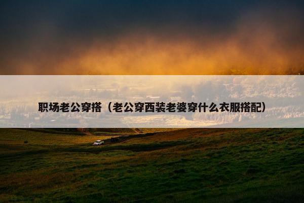 职场老公穿搭（老公穿西装老婆穿什么衣服搭配）
