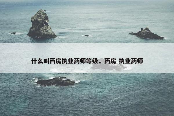 什么叫药房执业药师等级，药房 执业药师