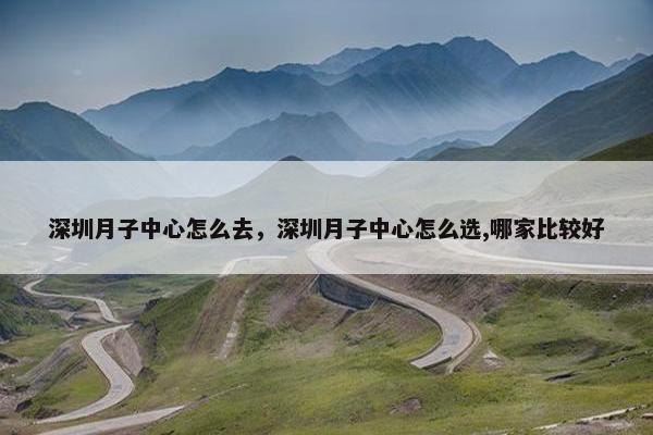 深圳月子中心怎么去，深圳月子中心怎么选,哪家比较好