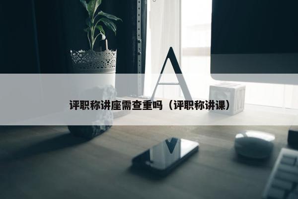 评职称讲座需查重吗（评职称讲课）