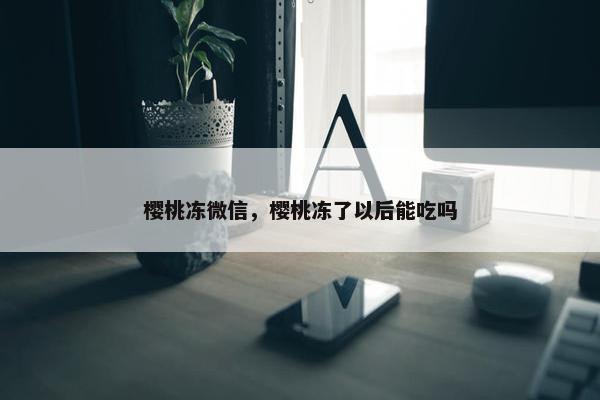 樱桃冻微信，樱桃冻了以后能吃吗
