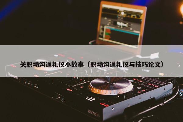 关职场沟通礼仪小故事（职场沟通礼仪与技巧论文）