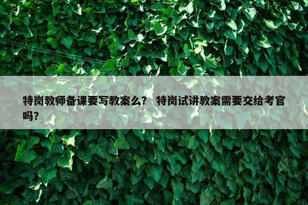 特岗教师备课要写教案么？ 特岗试讲教案需要交给考官吗？
