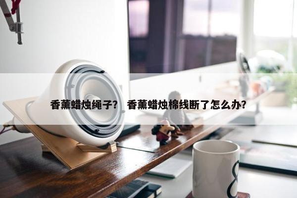 香薰蜡烛绳子？ 香薰蜡烛棉线断了怎么办？