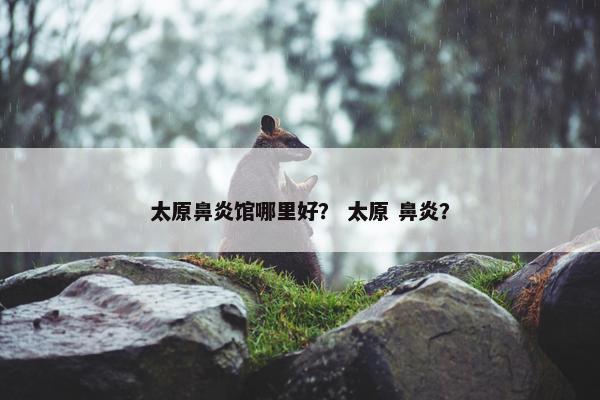 太原鼻炎馆哪里好？ 太原 鼻炎？