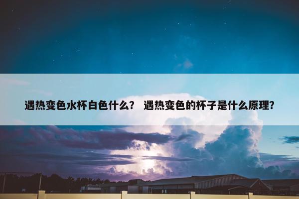 遇热变色水杯白色什么？ 遇热变色的杯子是什么原理？