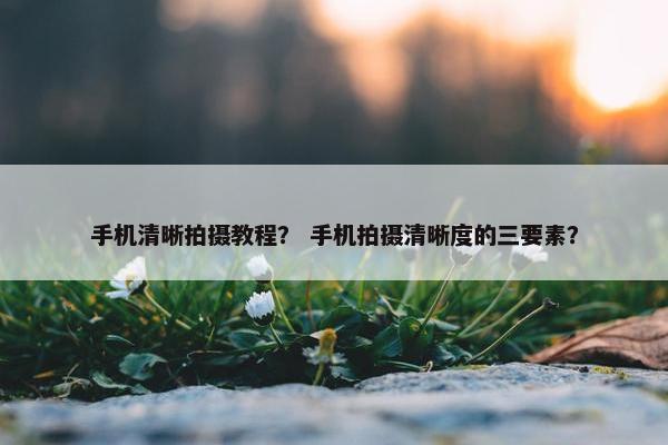 手机清晰拍摄教程？ 手机拍摄清晰度的三要素？