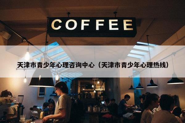 天津市青少年心理咨询中心（天津市青少年心理热线）