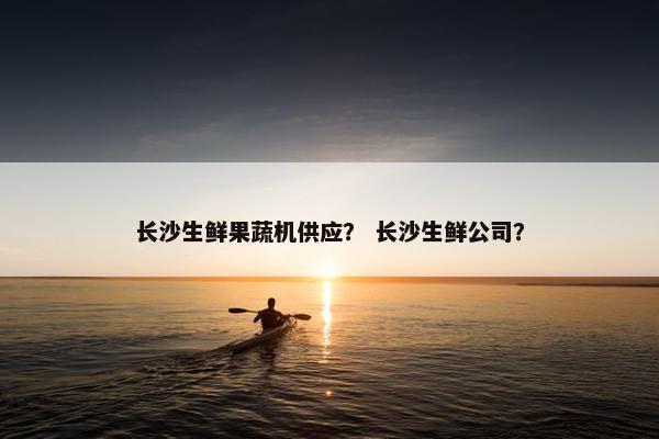 长沙生鲜果蔬机供应？ 长沙生鲜公司？