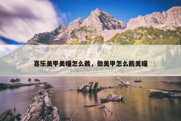 喜乐美甲美瞳怎么戴，做美甲怎么戴美瞳