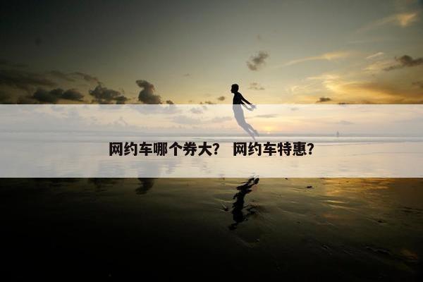 网约车哪个券大？ 网约车特惠？
