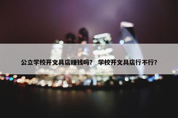 公立学校开文具店赚钱吗？ 学校开文具店行不行？