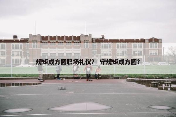规矩成方圆职场礼仪？ 守规矩成方圆？