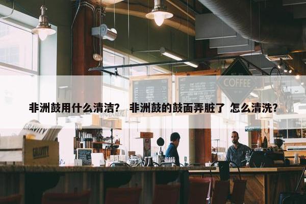 非洲鼓用什么清洁？ 非洲鼓的鼓面弄脏了 怎么清洗？