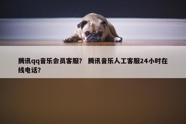 腾讯qq音乐会员客服？ 腾讯音乐人工客服24小时在线电话？