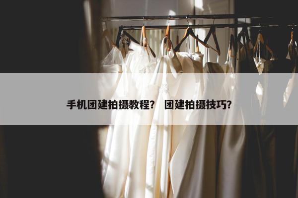 手机团建拍摄教程？ 团建拍摄技巧？