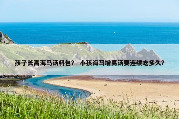 孩子长高海马汤料包？ 小孩海马增高汤要连续吃多久？