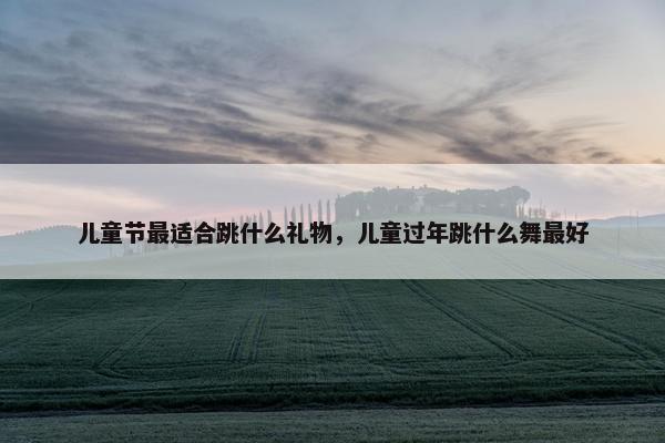 儿童节最适合跳什么礼物，儿童过年跳什么舞最好
