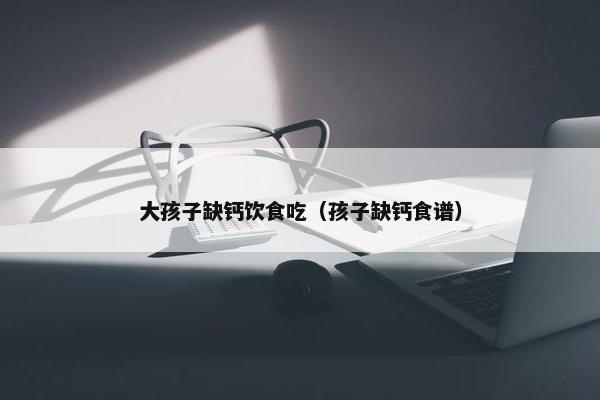 大孩子缺钙饮食吃（孩子缺钙食谱）