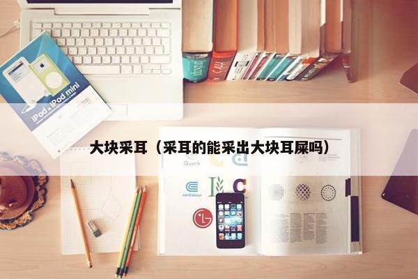 大块采耳（采耳的能采出大块耳屎吗）
