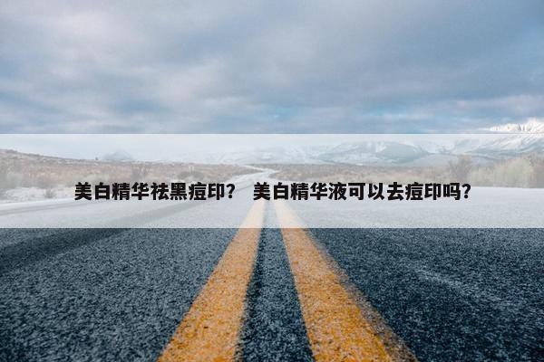美白精华祛黑痘印？ 美白精华液可以去痘印吗？