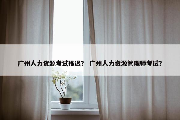 广州人力资源考试推迟？ 广州人力资源管理师考试？