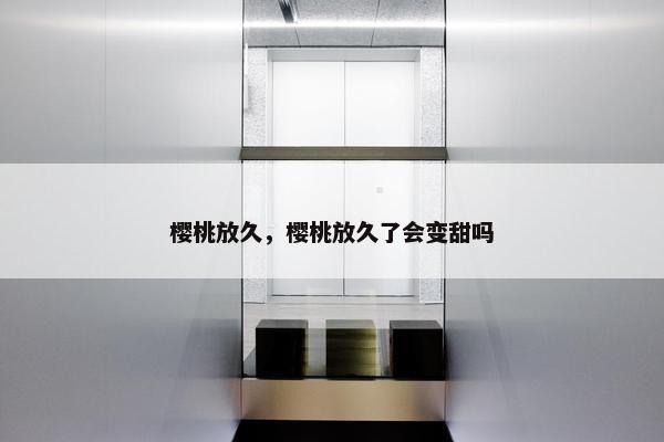 樱桃放久，樱桃放久了会变甜吗