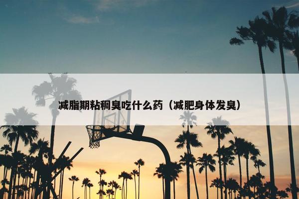 减脂期粘稠臭吃什么药（减肥身体发臭）
