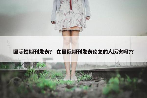 国际性期刊发表？ 在国际期刊发表论文的人厉害吗?？