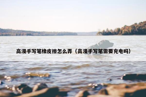 高漫手写笔橡皮擦怎么弄（高漫手写笔需要充电吗）