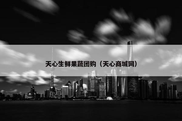 天心生鲜果蔬团购（天心商城网）