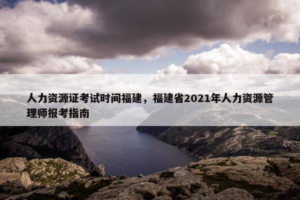 人力资源证考试时间福建，福建省2021年人力资源管理师报考指南