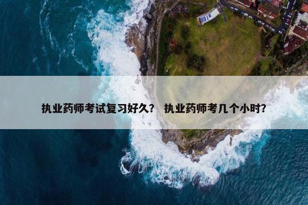 执业药师考试复习好久？ 执业药师考几个小时？