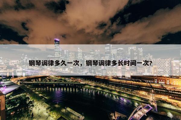 钢琴调律多久一次，钢琴调律多长时间一次?