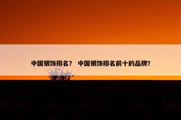 中国银饰排名？ 中国银饰排名前十的品牌？