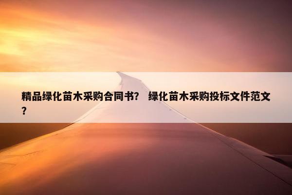 精品绿化苗木采购合同书？ 绿化苗木采购投标文件范文？