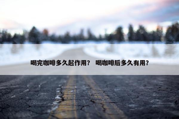 喝完咖啡多久起作用？ 喝咖啡后多久有用？