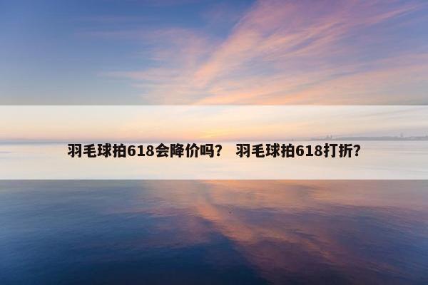 羽毛球拍618会降价吗？ 羽毛球拍618打折？