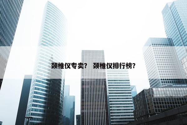 颈椎仪专卖？ 颈椎仪排行榜？