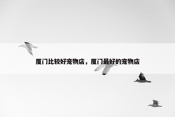 厦门比较好宠物店，厦门最好的宠物店